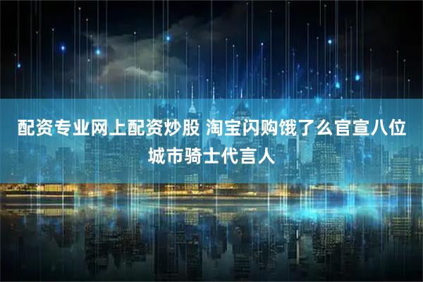 配资专业网上配资炒股 淘宝闪购饿了么官宣八位城市骑士代言人