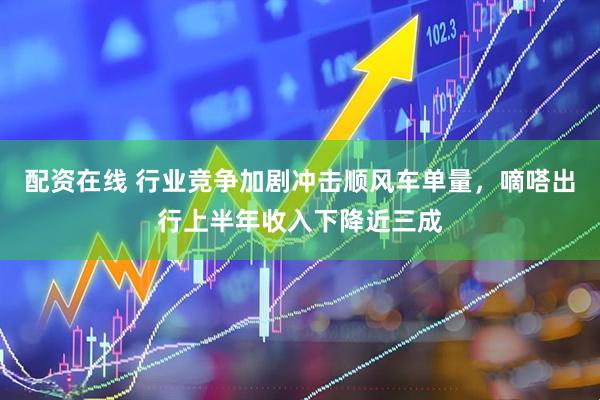 配资在线 行业竞争加剧冲击顺风车单量，嘀嗒出行上半年收入下降近三成