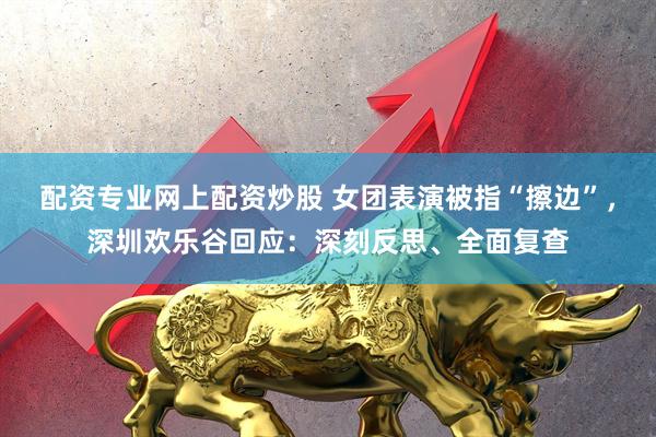 配资专业网上配资炒股 女团表演被指“擦边”，深圳欢乐谷回应：深刻反思、全面复查