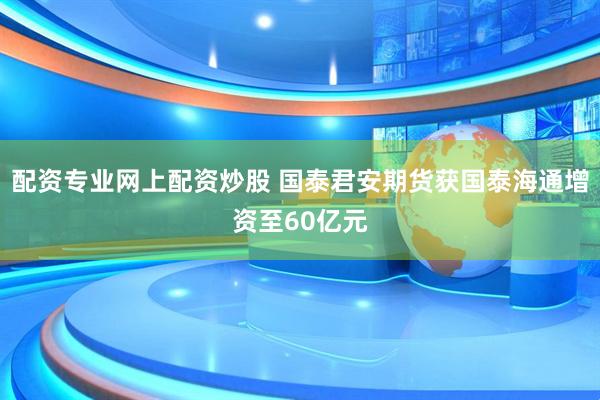 配资专业网上配资炒股 国泰君安期货获国泰海通增资至60亿元