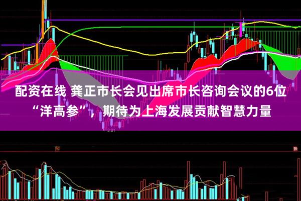 配资在线 龚正市长会见出席市长咨询会议的6位“洋高参”，期待为上海发展贡献智慧力量
