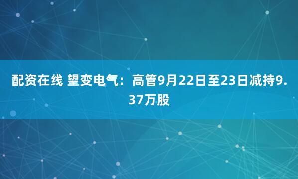 配资在线 望变电气：高管9月22日至23日减持9.37万股
