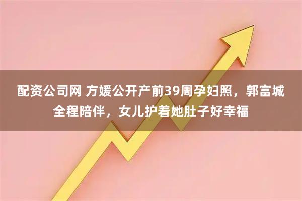 配资公司网 方媛公开产前39周孕妇照，郭富城全程陪伴，女儿护着她肚子好幸福