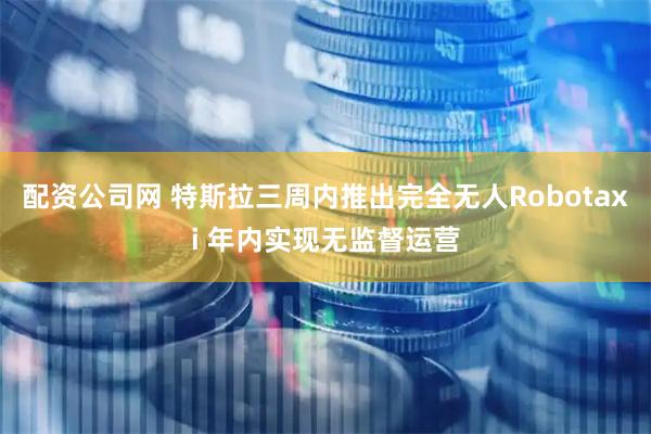 配资公司网 特斯拉三周内推出完全无人Robotaxi 年内实现无监督运营