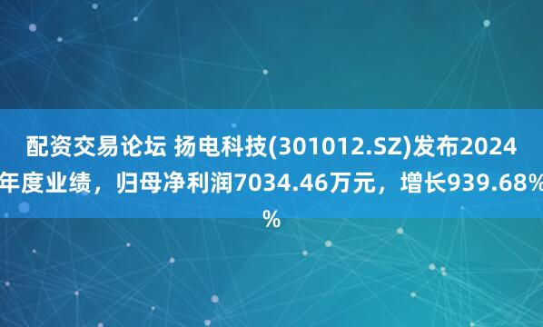 配资交易论坛 扬电科技(301012.SZ)发布2024年度业绩，归母净利润7034.46万元，增长939.68%