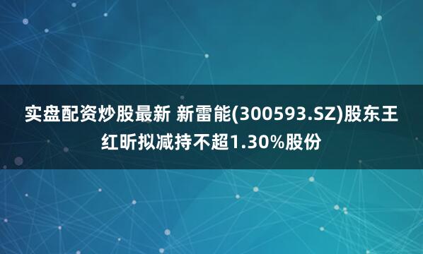 实盘配资炒股最新 新雷能(300593.SZ)股东王红昕拟减持不超1.30%股份