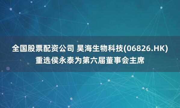 全国股票配资公司 昊海生物科技(06826.HK)重选侯永泰为第六届董事会主席