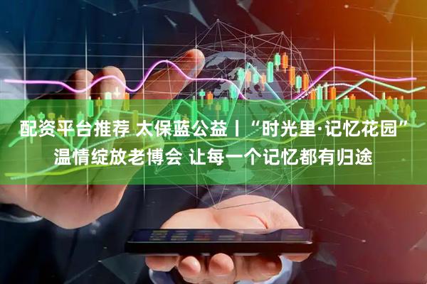 配资平台推荐 太保蓝公益丨“时光里·记忆花园”温情绽放老博会 让每一个记忆都有归途