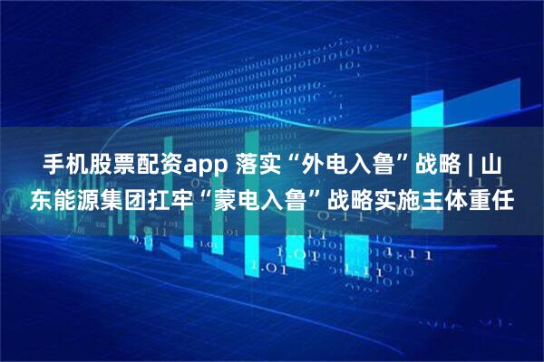 手机股票配资app 落实“外电入鲁”战略 | 山东能源集团扛牢“蒙电入鲁”战略实施主体重任