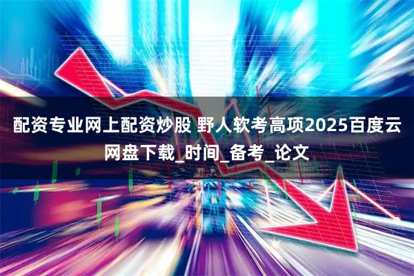 配资专业网上配资炒股 野人软考高项2025百度云网盘下载_时间_备考_论文