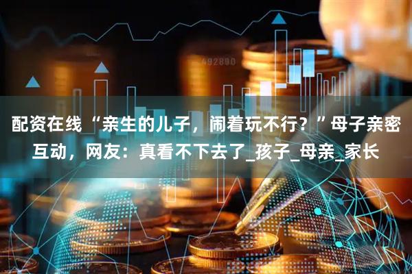 配资在线 “亲生的儿子，闹着玩不行？”母子亲密互动，网友：真看不下去了_孩子_母亲_家长