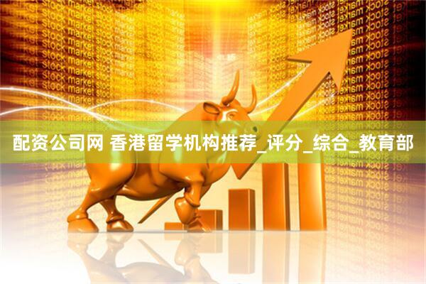 配资公司网 香港留学机构推荐_评分_综合_教育部